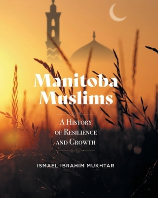Manitoba Muslims: A History of Resilience and Growth by Mukhtar, Ismael Ibrahim