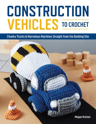 Construction Vehicles to Crochet: A Dozen Chunky Trucks and Mechanical Marvels Straight from the Building Site by Kreiner, Megan