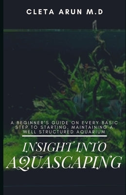 Insight Into Aquascaping: A Beginner's Guide on Every Basic Step to Starting, Maintainin a Well Structured Aquarium by Arun M. D., Cleta