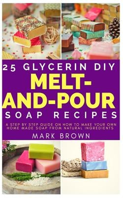 25 Glycerin Diy Melt-And-Pour Soap Recipes: A Step By Step Guide on How to Make Your Own Home Made Soap from Natural Ingredients by Brown, Mark