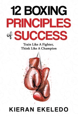 12 Boxing Principles of Success: Train Like A Fighter, Think Like A Champion by Ekeledo, Kieran