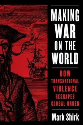 Making War on the World: How Transnational Violence Reshapes Global Order by Shirk, Mark