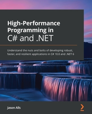 High-Performance Programming in C# and .NET: Understand the nuts and bolts of developing robust, faster, and resilient applications in C# 10.0 and .NE by Alls, Jason