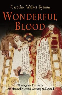 Wonderful Blood: Theology and Practice in Late Medieval Northern Germany and Beyond by Bynum, Caroline Walker