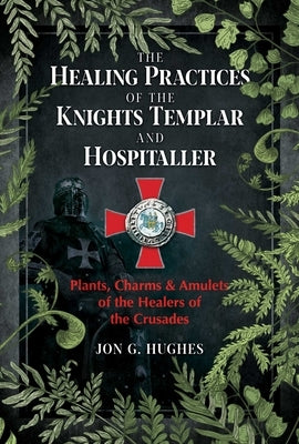 The Healing Practices of the Knights Templar and Hospitaller: Plants, Charms, and Amulets of the Healers of the Crusades by Hughes, Jon G.
