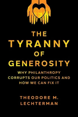 The Tyranny of Generosity: Why Philanthropy Corrupts Our Politics and How We Can Fix It by Lechterman, Theodore M.