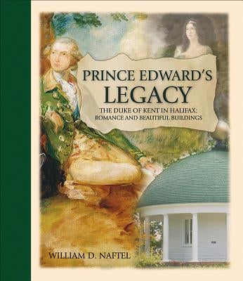 Prince Edward's Legacy: The Duke of Kent in Halifax: Romance and Beautiful Buildings by Naftel, William D.