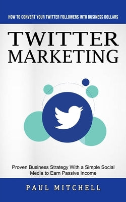 Twitter Marketing: How to Convert Your Twitter Followers Into Business Dollars (Proven Business Strategy With a Simple Social Media to Ea by Mitchell, Paul