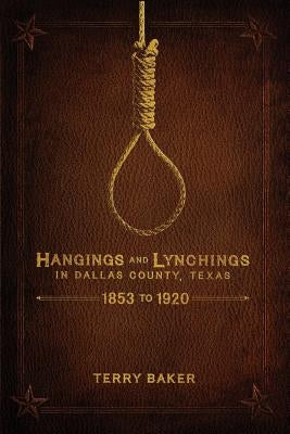 Hangings and Lynchings in Dallas County, Texas: 1853 to 1920 by Baker, Terry