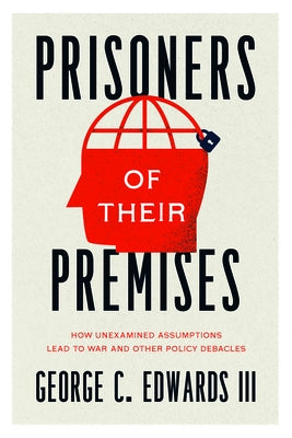 Prisoners of Their Premises: How Unexamined Assumptions Lead to War and Other Policy Debacles by Edwards III, George C.