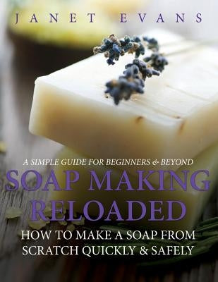 Soap Making Reloaded: How To Make A Soap From Scratch Quickly & Safely: A Simple Guide For Beginners & Beyond by Evans, Janet