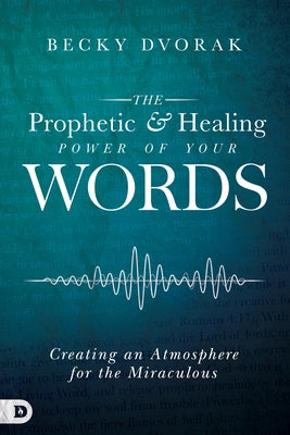 The Prophetic and Healing Power of Your Words: Creating an Atmosphere for the Miraculous by Dvorak, Becky