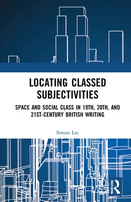 Locating Classed Subjectivities: Intersections of Space and Working-Class Life in Nineteenth-, Twentieth-, and Twenty-First-Century British Writing by Lee, Simon