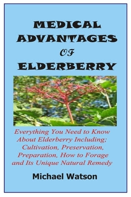 Medical Advantages of Elderberry: Everything You Need To Know About Elderberry Including; Cultivation, Preservation, Preparation, How to Forage and It by Watson, Michael