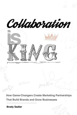 Collaboration is King: How Game-Changers Create Marketing Partnerships That Build Brands and Grow Businesses by Sadler, Brady