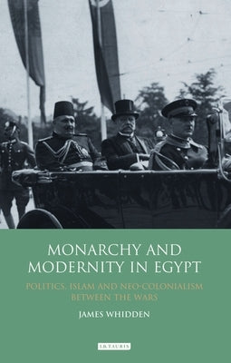 Monarchy and Modernity in Egypt: Politics, Islam and Neo-Colonialism Between the Wars by Whidden, James
