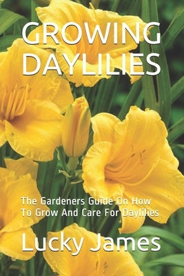 Growing Daylilies: The Gardeners Guide On How To Grow And Care For Daylilies by James, Lucky