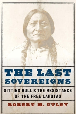 The Last Sovereigns: Sitting Bull and the Resistance of the Free Lakotas by Utley, Robert M.