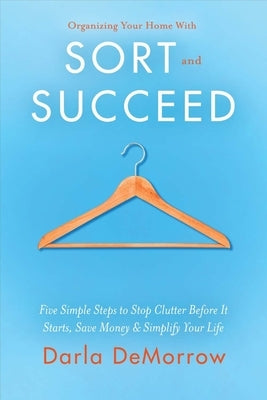 Organizing Your Home with Sort and Succeed: Five Simple Steps to Stop Clutter Before It Starts, Save Money, & Simplify Your Lifevolume 1 by Demorrow, Darla