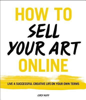 How to Sell Your Art Online: Live a Successful Creative Life on Your Own Terms by Huff, Cory