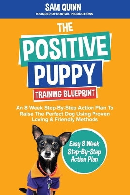 The Positive Puppy Training Blueprint: An 8 Week Step-By-Step Action Plan To Raise The Perfect Dog Using Proven Loving & Friendly Methods by Quinn, Sam