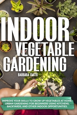 Indoor Vegetable Gardening: Improve your Skills to Grow Up Vegetables at Home. Urban Gardening for Beginners Using Kitchens, Backyards, and Other by Smith, Barbara