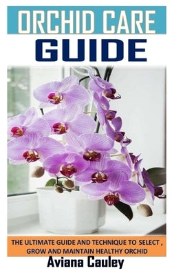 Orchids Care Guide: The Ultimate Guide and Technique to Select, Grow and Maintain Healthy Orchid by Cauley, Aviana