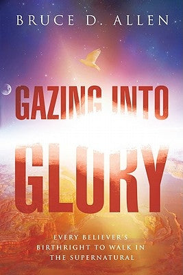 Gazing Into Glory: Every Believer's Birth Right to Walk in the Supernatural by Allen, Bruce D.
