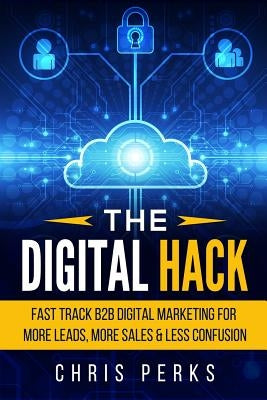 The Digital Hack: Fast Track B2B Digital Marketing For More Leads, More Sales & Less Confusion by Perks, Chris