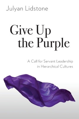 Give Up the Purple: A Call for Servant Leadership in Hierarchical Cultures by Lidstone, Julyan