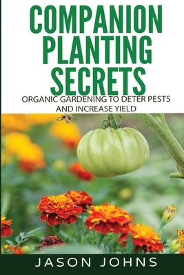 Companion Planting Secrets - Organic Gardening to Deter Pests and Increase Yield: Chemical Free Methods to Reduce Pests, Combat Diseases and Grow Bett by Johns, Jason