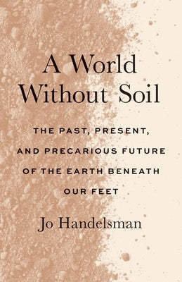A World Without Soil: The Past, Present, and Precarious Future of the Earth Beneath Our Feet by Handelsman, Jo