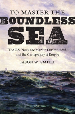 To Master the Boundless Sea: The U.S. Navy, the Marine Environment, and the Cartography of Empire by Smith, Jason W.