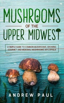 Mushrooms of the upper Midwest: A Simple Guide to Common Mushrooms, Growing Gourmet and Medicinal Mushrooms, Mycophilia by Paul, Andrew