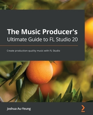 The Music Producer's Ultimate Guide to FL Studio 20: Create production-quality music with FL Studio by Au-Yeung, Joshua