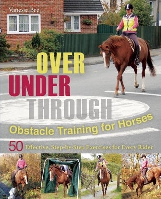 Over, Under, Through: Obstacle Training for Horses: 50 Effective, Step-By-Step Exercises for Every Rider by Bee, Vanessa