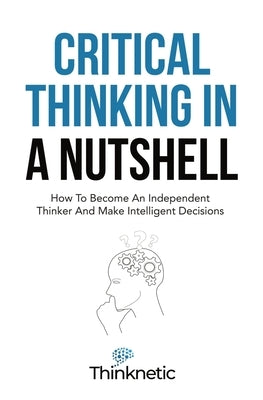 Critical Thinking In A Nutshell: How To Become An Independent Thinker And Make Intelligent Decisions by Thinknetic