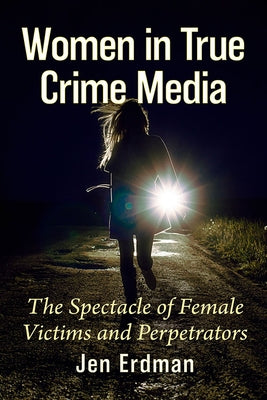 Women in True Crime Media: The Spectacle of Female Victims and Perpetrators by Erdman, Jen