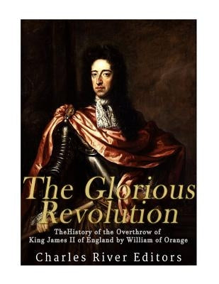 The Glorious Revolution: The History of the Overthrow of King James II of England by William of Orange by Charles River Editors