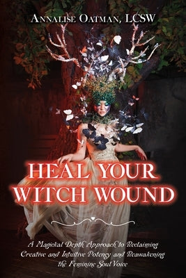 Heal Your Witch Wound: A Magickal Depth Approach to Reclaiming Creative and Intuitive Potency and Reawakening the Feminine Soul Voice by Oatman, Annalise