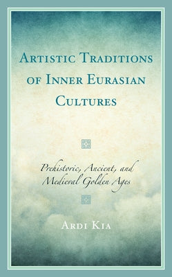 Artistic Traditions of Inner Eurasian Cultures: Prehistoric, Ancient, and Medieval Golden Ages by Kia, Ardi