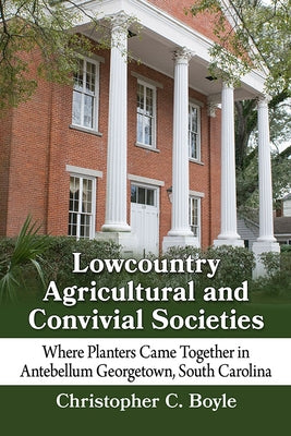 Lowcountry Agricultural and Convivial Societies: Where Planters Came Together in Antebellum Georgetown, South Carolina by Boyle, Christopher C.