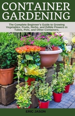 Container Gardening: A Complete Beginner's Guide to Growing Vegetables, Fruits, Herbs, and Edible Flowers in Tubes, Pot, and Other Containe by Jason, Eric