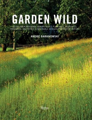 Garden Wild: Wildflower Meadows, Prairie-Style Plantings, Rockeries, Ferneries, and Other Sustainable Designs Inspired by Nature by Baranowski, Andre
