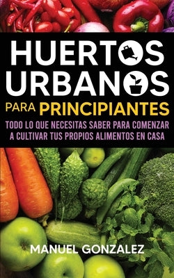 Huertos urbanos para principiantes: Todo lo que necesitas saber para comenzar a cultivar tus propios alimentos en casa by Gonzalez, Manuel