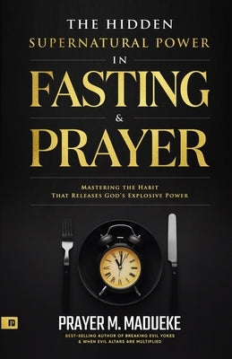 The Hidden Supernatural Power in Fasting and Prayer: Mastering the Habit That Releases God's Explosive Power by Madueke, Prayer M.