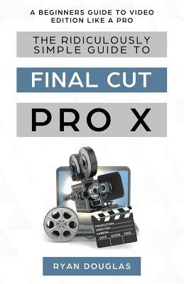 The Ridiculously Simple Guide to Final Cut Pro X: A Beginners Guide to Video Edition Like a Pro by Ryan, Douglas