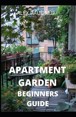 Apartment Garden Beginners Guide: Comprehensive Guide and all necessary things you need to know about growing managing apartment garden by Paul M. D., Alex