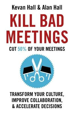 Kill Bad Meetings: Cut 50% of Your Meetings to Transform Your Culture, Improve Collaboration, and Accelerate Decisions by Hall, Kevan