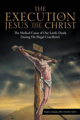 The Execution of Jesus the Christ: The Medical Cause of Our Lord's Death During His Illegal Crucifixion by Mark J. Kubala, MD Faans
